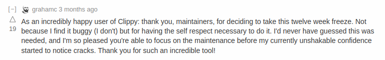 Lobsters comment goes: As an incredibly happy user of Clippy: thank you, maintainers, for deciding to take this twelve week freeze. Not because I find it buggy (I don’t) but for having the self respect necessary to do it. I’d never have guessed this was needed, and I’m so pleased you’re able to focus on the maintenance before my currently unshakable confidence started to notice cracks. Thank you for such an incredible tool!